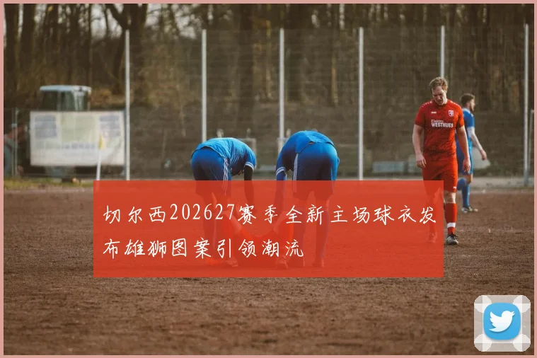 切尔西202627赛季全新主场球衣发布雄狮图案引领潮流