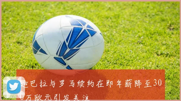 迪巴拉与罗马续约在即年薪降至300万欧元引发关注