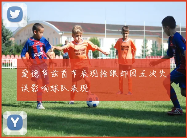 爱德华兹首节表现抢眼却因五次失误影响球队表现