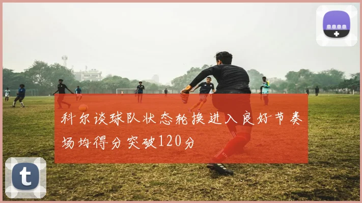 科尔谈球队状态轮换进入良好节奏场均得分突破120分