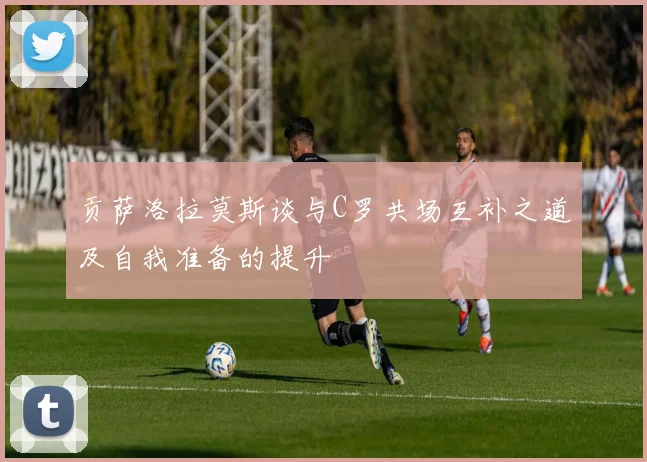 贡萨洛拉莫斯谈与C罗共场互补之道及自我准备的提升
