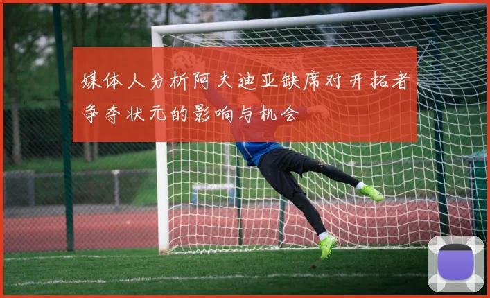 媒体人分析阿夫迪亚缺席对开拓者争夺状元的影响与机会