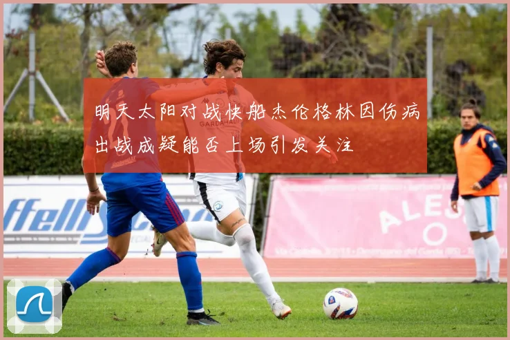 明天太阳对战快船杰伦格林因伤病出战成疑能否上场引发关注