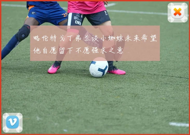 略伦特戈丁弗兰谈小蜘蛛未来希望他自愿留下不愿强求之意