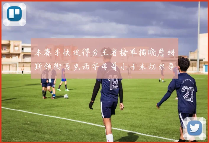 本赛季快攻得分王者榜单揭晓詹姆斯领衔马克西字母哥小卡米切尔争辉
