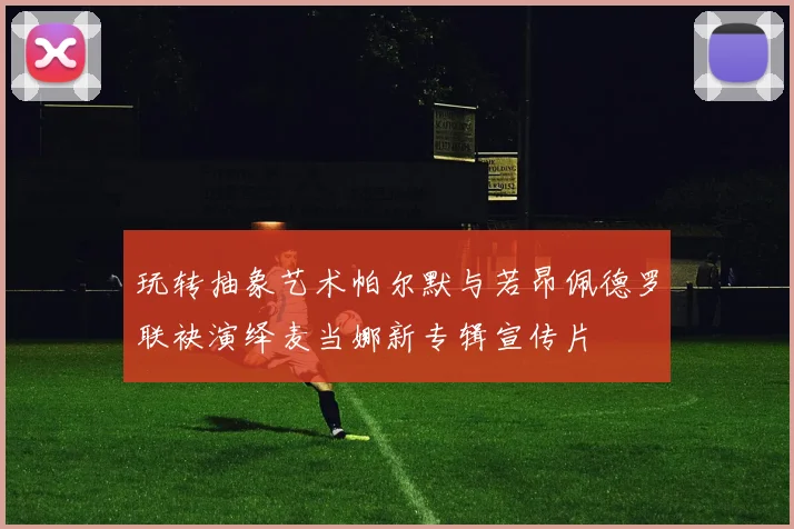 玩转抽象艺术帕尔默与若昂佩德罗联袂演绎麦当娜新专辑宣传片