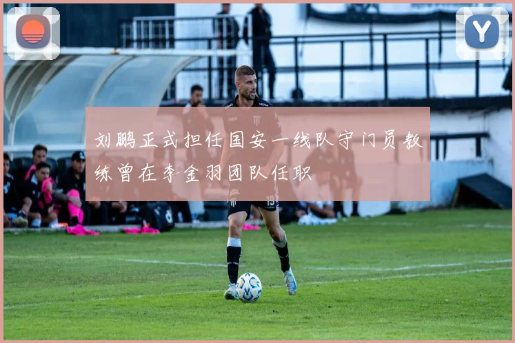 刘鹏正式担任国安一线队守门员教练曾在李金羽团队任职
