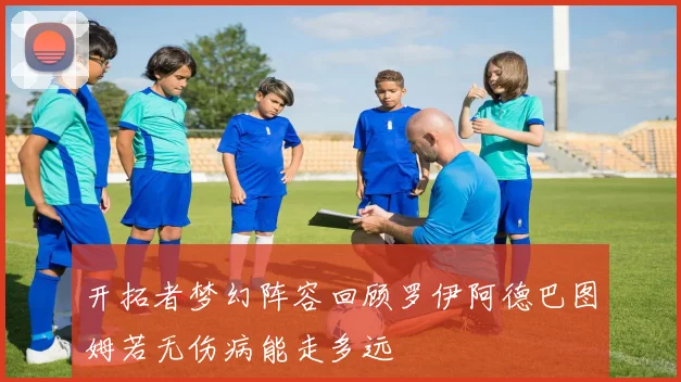 开拓者梦幻阵容回顾罗伊阿德巴图姆若无伤病能走多远