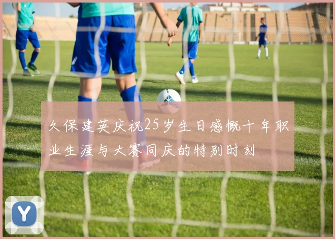 久保建英庆祝25岁生日感慨十年职业生涯与大赛同庆的特别时刻