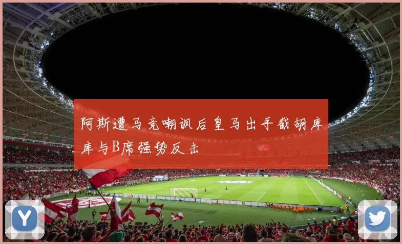 阿斯遭马竞嘲讽后皇马出手截胡库库与B席强势反击