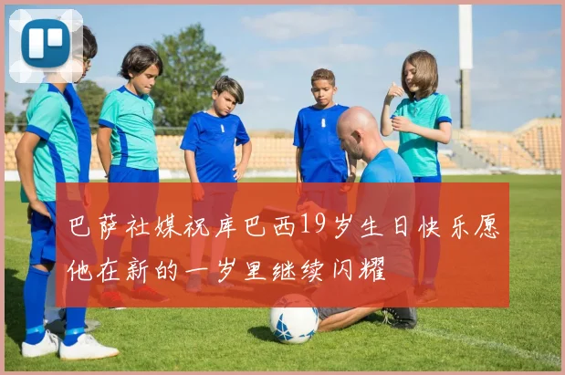 巴萨社媒祝库巴西19岁生日快乐愿他在新的一岁里继续闪耀
