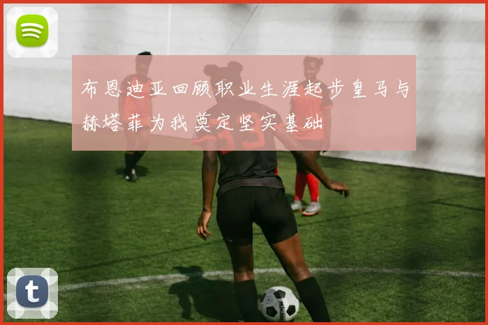 布恩迪亚回顾职业生涯起步皇马与赫塔菲为我奠定坚实基础