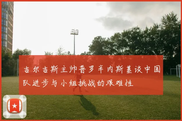 吉尔吉斯主帅普罗辛内斯基谈中国队进步与小组挑战的艰难性