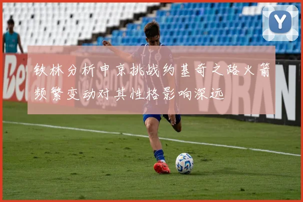 铁林分析申京挑战约基奇之路火箭频繁变动对其性格影响深远