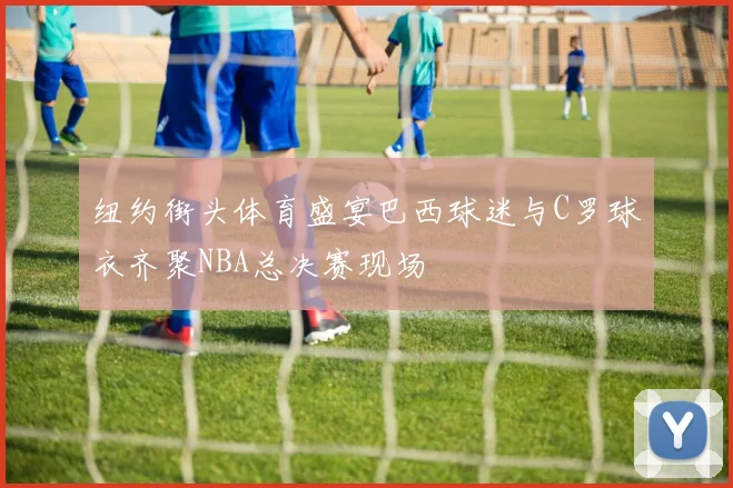 纽约街头体育盛宴巴西球迷与C罗球衣齐聚NBA总决赛现场
