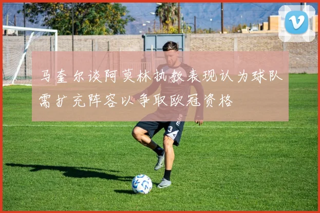 马奎尔谈阿莫林执教表现认为球队需扩充阵容以争取欧冠资格
