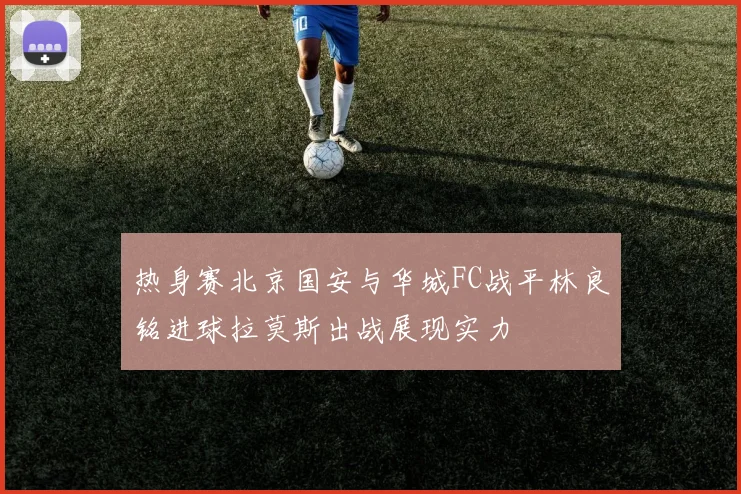 热身赛北京国安与华城FC战平林良铭进球拉莫斯出战展现实力