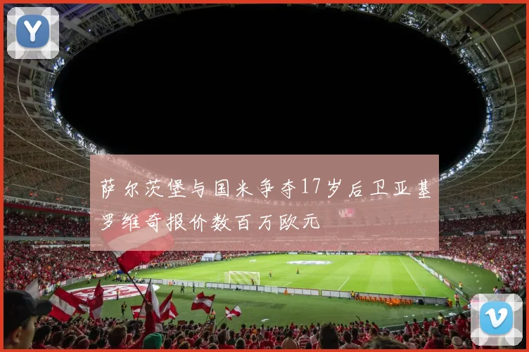 萨尔茨堡与国米争夺17岁后卫亚基罗维奇报价数百万欧元